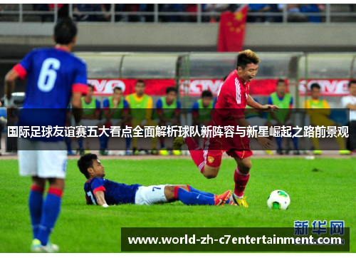 国际足球友谊赛五大看点全面解析球队新阵容与新星崛起之路前景观 国际足球友谊赛五大看点全面解析球队新阵容与新星崛起之路前景观