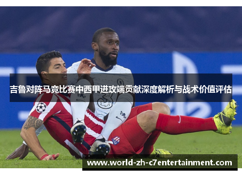 吉鲁对阵马竞比赛中西甲进攻端贡献深度解析与战术价值评估 吉鲁对阵马竞比赛中西甲进攻端贡献深度解析与战术价值评估
