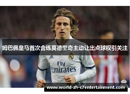 姆巴佩皇马首次合练莫德里奇主动让出点球权引关注 姆巴佩皇马首次合练莫德里奇主动让出点球权引关注