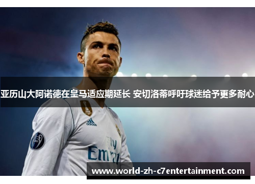 亚历山大阿诺德在皇马适应期延长 安切洛蒂呼吁球迷给予更多耐心
