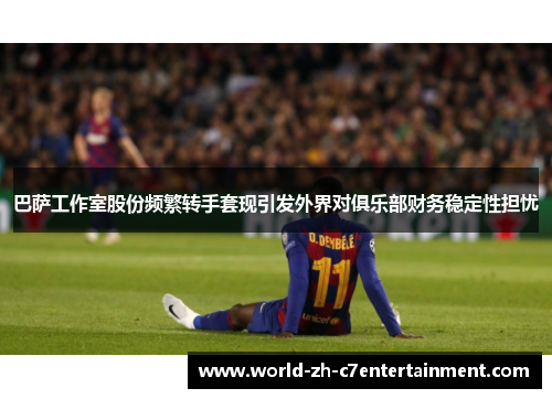 巴萨工作室股份频繁转手套现引发外界对俱乐部财务稳定性担忧