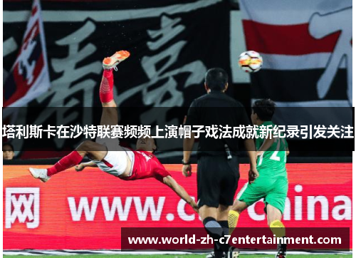 塔利斯卡在沙特联赛频频上演帽子戏法成就新纪录引发关注