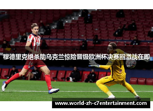 穆德里克绝杀助乌克兰惊险晋级欧洲杯决赛圈激战在即